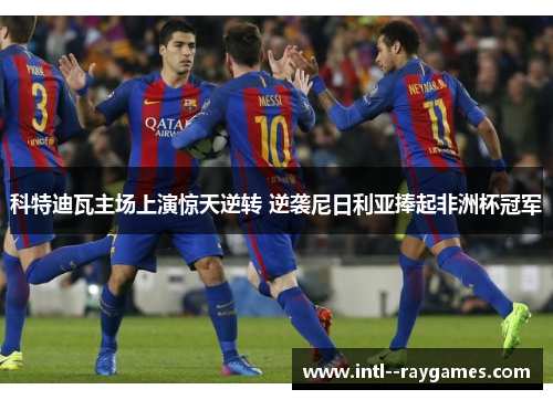 科特迪瓦主场上演惊天逆转 逆袭尼日利亚捧起非洲杯冠军 科特迪瓦主场上演惊天逆转 逆袭尼日利亚捧起非洲杯冠军
